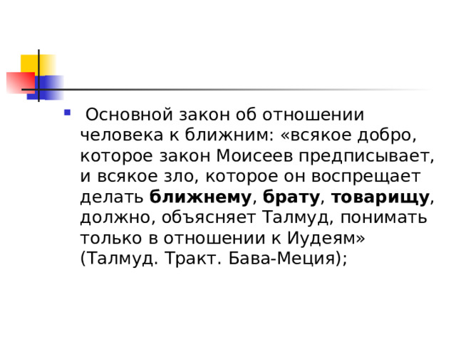   Основной закон об отношении человека к ближним: «всякое добро, которое закон Моисеев предписывает, и всякое зло, которое он воспрещает делать  ближнему ,  брату ,  товарищу , должно, объясняет Талмуд, понимать только в отношении к Иудеям» (Талмуд. Тракт. Бава-Меция); 