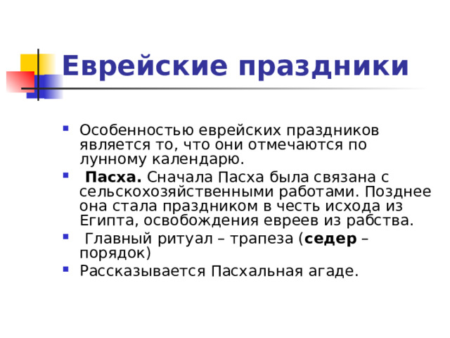 Еврейские праздники  Особенностью еврейских праздников является то, что они отмечаются по лунному календарю.   Пасха.  Сначала Пасха была связана с сельскохозяйственными работами. Позднее она стала праздником в честь исхода из Египта, освобождения евреев из рабства.  Главный ритуал – трапеза ( седер – порядок) Рассказывается Пасхальная агаде.   
