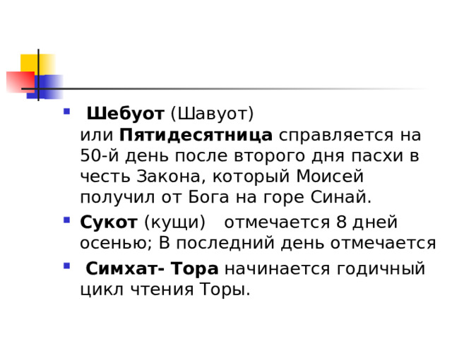   Шебуот (Шавуот)  или  Пятидесятница  справляется на 50-й день после второго дня пасхи в честь Закона, который Моисей получил от Бога на горе Синай.  Сукот (кущи)  отмечается 8 дней осенью; В последний день отмечается  Симхат- Тора начинается годичный цикл чтения Торы. 