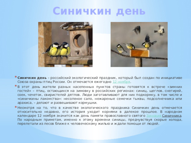 Синичкин  день   Синичкин день  – российский экологический праздник, который был создан по инициативе Союза охраны птиц России. Он отмечается ежегодно  12 ноября . В этот день жители разных населенных пунктов страны готовятся к встрече «зимних гостей» – птиц, остающихся на зимовку в российских регионах: синиц, щеглов, снегирей, соек, чечеток, свиристелей дятлов. Люди заготавливают для них подкормку, в том числе и «синичкины лакомства»: несоленое сало, нежареные семечки тыквы, подсолнечника или арахиса, – делают и развешивают кормушки. Несмотря на то, что в качестве экологического праздника Синичкин день отмечается относительно недавно, его история уходит корнями в далекое прошлое. В народном календаре 12 ноября значится как день памяти православного святого  Зиновия Синичника . По народным приметам, именно к этому времени синицы, предчувствуя скорые холода, перелетали из лесов ближе к человеческому жилью и ждали помощи от людей. 