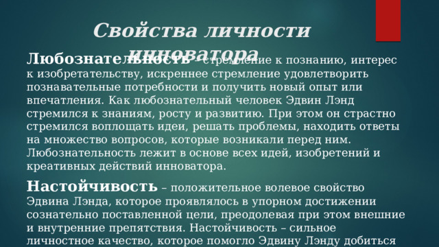  Свойства личности инноватора Любознательность – стремление к познанию, интерес к изобретательству, искреннее стремление удовлетворить познавательные потребности и получить новый опыт или впечатления. Как любознательный человек Эдвин Лэнд стремился к знаниям, росту и развитию. При этом он страстно стремился воплощать идеи, решать проблемы, находить ответы на множество вопросов, которые возникали перед ним. Любознательность лежит в основе всех идей, изобретений и креативных действий инноватора. Настойчивость – положительное волевое свойство Эдвина Лэнда, которое проявлялось в упорном достижении сознательно поставленной цели, преодолевая при этом внешние и внутренние препятствия. Настойчивость – сильное личностное качество, которое помогло Эдвину Лэнду добиться успеха и осуществить свои идеи. 