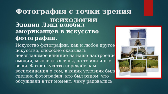 Фотография с точки зрения психологии Эдвиин Лэнд влюбил американцев в искусство фотографии. Искусство фотографии, как и любое другое искусство, способно оказывать неизгладимое влияние на наше настроение, эмоции, мысли и взгляды, на те или иные вещи. Фотоискусство передаёт нам воспоминания о том, в каких условиях была сделана фотография, кто был рядом, что обсуждали в тот момент, чему радовались. 