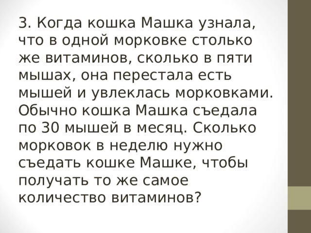 3. Когда кошка Машка узнала, что в одной морковке столько же витаминов, сколько в пяти мышах, она перестала есть мышей и увлеклась морковками. Обычно кошка Машка съедала по 30 мышей в месяц. Сколько морковок в неделю нужно съедать кошке Машке, чтобы получать то же самое количество витаминов? 