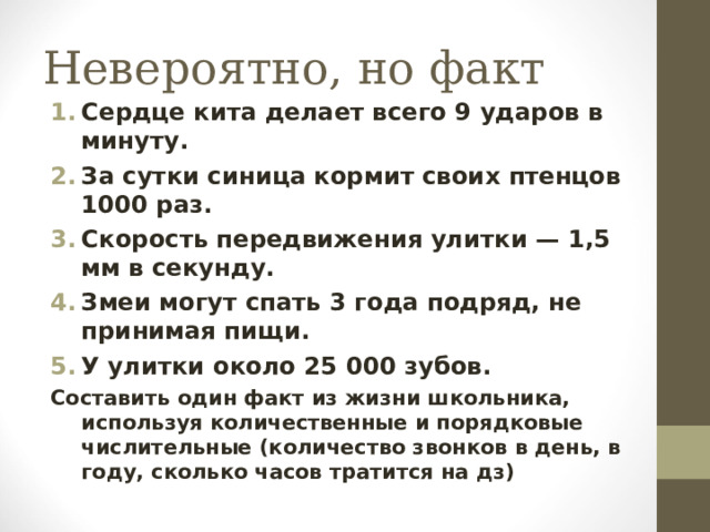 Невероятно, но факт Сердце кита делает всего 9 ударов в минуту. За сутки синица кормит своих птенцов 1000 раз. Скорость передвижения улитки — 1,5 мм в секунду. Змеи могут спать 3 года подряд, не принимая пищи. У улитки около 25 000 зубов. Составить один факт из жизни школьника, используя количественные и порядковые числительные (количество звонков в день, в году, сколько часов тратится на дз)  