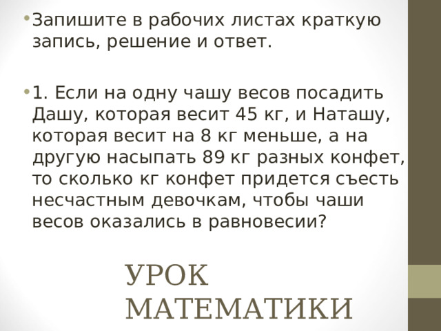 Запишите в рабочих листах краткую запись, решение и ответ.  1. Если на одну чашу весов посадить Дашу, которая весит 45 кг, и Наташу, которая весит на 8 кг меньше, а на другую насыпать 89 кг разных конфет, то сколько кг конфет придется съесть несчастным девочкам, чтобы чаши весов оказались в равновесии? УРОК МАТЕМАТИКИ 