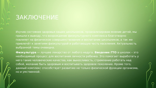 заключение Изучив состояние здоровья наших школьников, проанализировав мнение детей, мы пришли к выводу, что возрождение физкультурного комплекса благотворно повлияет на физическое совершенствование и воспитание школьников, а так же привлечёт к занятиям физкультурой и работающую часть населения. Актуальность выбранной темы очевидна. Физкультура  — лучшее лекарство от любого недуга. Введение ГТО в школах – это необходимый процесс для воспитания личности ребенка. Это помогает выработать у него такие человеческие качества, как выносливость, стремление работать над собой, желание быть здоровым и воспитывать здоровое поколение. Кроме того, данный комплекс способствует развитию не только физической функции организма, но и умственной. 