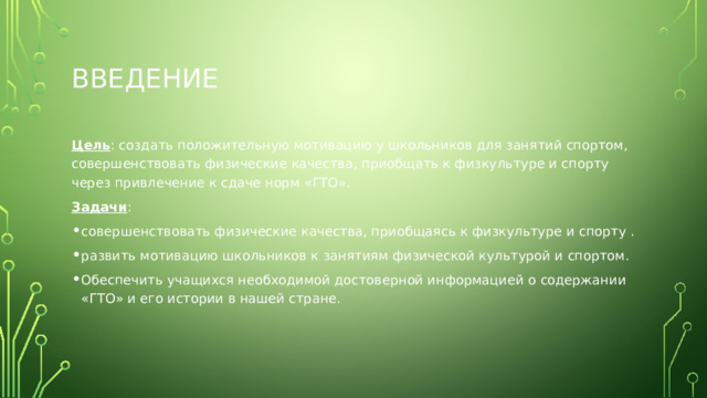 введение Цель : создать положительную мотивацию у школьников для занятий спортом, совершенствовать физические качества, приобщать к физкультуре и спорту через привлечение к сдаче норм «ГТО». Задачи : совершенствовать физические качества, приобщаясь к физкультуре и спорту . развить мотивацию школьников к занятиям физической культурой и спортом. Обеспечить учащихся необходимой достоверной информацией о содержании «ГТО» и его истории в нашей стране. 