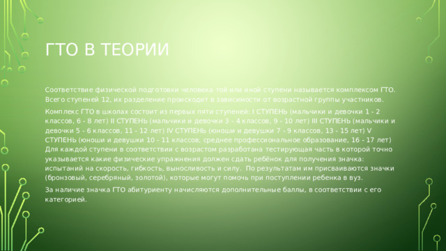 Гто в теории Соответствие физической подготовки человека той или иной ступени называется комплексом ГТО. Всего ступеней 12, их разделение происходит в зависимости от возрастной группы участников. Комплекс ГТО в школах состоит из первых пяти ступеней: I СТУПЕНЬ (мальчики и девочки 1 - 2 классов, 6 - 8 лет) II СТУПЕНЬ (мальчики и девочки 3 - 4 классов, 9 - 10 лет) III СТУПЕНЬ (мальчики и девочки 5 - 6 классов, 11 - 12 лет) IV СТУПЕНЬ (юноши и девушки 7 - 9 классов, 13 - 15 лет) V СТУПЕНЬ (юноши и девушки 10 - 11 классов, среднее профессиональное образование, 16 - 17 лет) Для каждой ступени в соответствии с возрастом разработана тестирующая часть в которой точно указывается какие физические упражнения должен сдать ребёнок для получения значка: испытаний на скорость, гибкость, выносливость и силу.  По результатам им присваиваются значки (бронзовый, серебряный, золотой), которые могут помочь при поступлении ребенка в вуз. За наличие значка ГТО абитуриенту начисляются дополнительные баллы, в соответствии с его категорией. 
