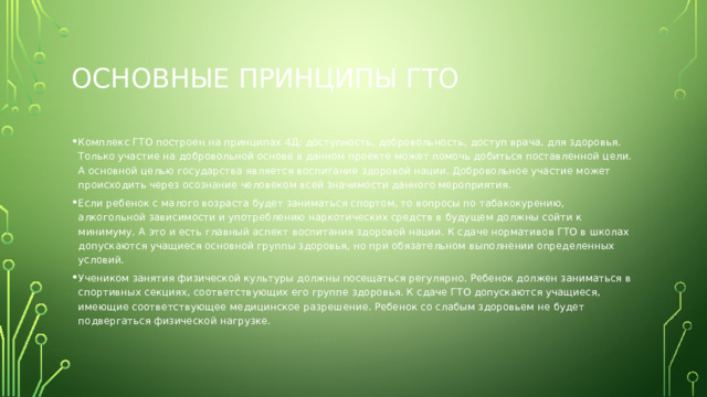 Основные принципы гто Комплекс ГТО построен на принципах 4Д: доступность, добровольность, доступ врача, для здоровья. Только участие на добровольной основе в данном проекте может помочь добиться поставленной цели. А основной целью государства является воспитание здоровой нации. Добровольное участие может происходить через осознание человеком всей значимости данного мероприятия. Если ребенок с малого возраста будет заниматься спортом, то вопросы по табакокурению, алкогольной зависимости и употреблению наркотических средств в будущем должны сойти к минимуму. А это и есть главный аспект воспитания здоровой нации. К сдаче нормативов ГТО в школах допускаются учащиеся основной группы здоровья, но при обязательном выполнении определенных условий. Учеником занятия физической культуры должны посещаться регулярно. Ребенок должен заниматься в спортивных секциях, соответствующих его группе здоровья. К сдаче ГТО допускаются учащиеся, имеющие соответствующее медицинское разрешение. Ребенок со слабым здоровьем не будет подвергаться физической нагрузке. 