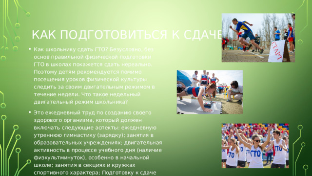 Как подготовиться к сдаче гто Как школьнику сдать ГТО? Безусловно, без основ правильной физической подготовки ГТО в школах покажется сдать нереально. Поэтому детям рекомендуется помимо посещения уроков физической культуры следить за своим двигательным режимом в течение недели. Что такое недельный двигательный режим школьника? Это ежедневный труд по созданию своего здорового организма, который должен включать следующие аспекты: ежедневную утреннюю гимнастику (зарядку); занятия в образовательных учреждениях; двигательная активность в процессе учебного дня (наличие физкультминуток), особенно в начальной школе; занятия в секциях и кружках спортивного характера; Подготовку к сдаче норм ГТО можно проводить и на самостоятельных тренировках. 
