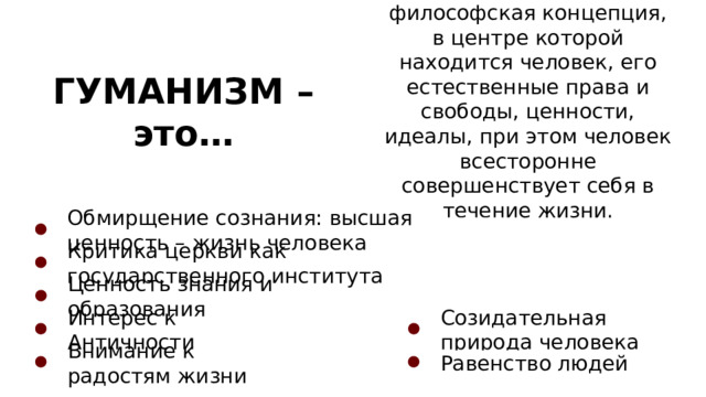 философская концепция, в центре которой находится человек, его естественные права и свободы, ценности, идеалы, при этом человек всесторонне совершенствует себя в течение жизни. ГУМАНИЗМ – это… Обмирщение сознания: высшая ценность – жизнь человека Критика церкви как государственного института Ценность знания и образования Интерес к Античности Созидательная природа человека Внимание к радостям жизни Равенство людей 