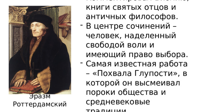Комментировал Библию, книги святых отцов и античных философов. В центре сочинений – человек, наделенный свободой воли и имеющий право выбора. Самая известная работа – «Похвала Глупости», в которой он высмеивал пороки общества и средневековые традиции. Эразм Роттердамский  