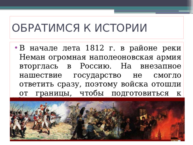 ОБРАТИМСЯ К ИСТОРИИ В начале лета 1812 г. в районе реки Неман огромная наполеоновская армия вторглась в Россию. На внезапное нашествие государство не смогло ответить сразу, поэтому войска отошли от границы, чтобы подготовиться к наступлению. 