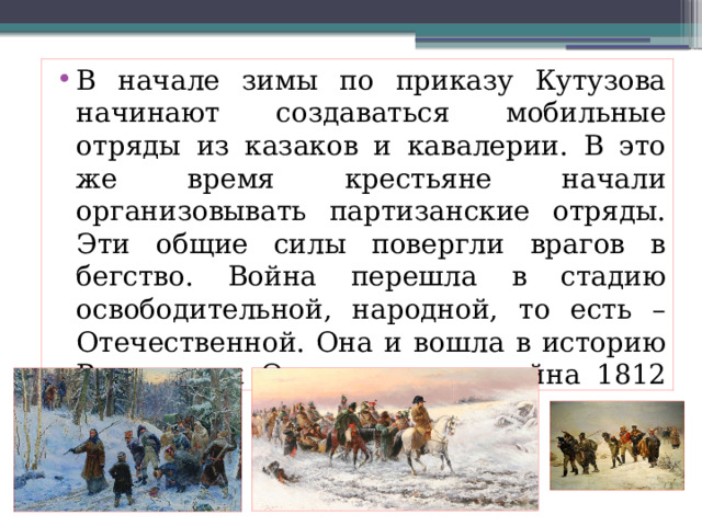 В начале зимы по приказу Кутузова начинают создаваться мобильные отряды из казаков и кавалерии. В это же время крестьяне начали организовывать партизанские отряды. Эти общие силы повергли врагов в бегство. Война перешла в стадию освободительной, народной, то есть – Отечественной. Она и вошла в историю России как Отечественная война 1812 год 