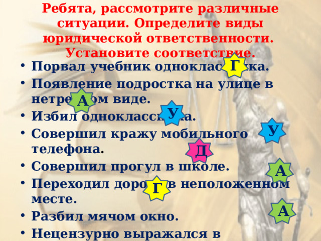 Ребята, рассмотрите различные ситуации. Определите виды юридической ответственности.  Установите соответствие. Г Порвал учебник одноклассника. Появление подростка на улице в нетрезвом виде. Избил одноклассника.  Совершил кражу мобильного телефона . Совершил прогул в школе. Переходил дорогу в неположенном месте. Разбил мячом окно. Нецензурно выражался в общественном  месте. А У У Д А Г А 