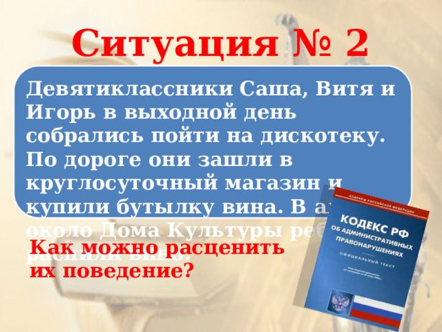 Ситуация № 2 Девятиклассники Саша, Витя и Игорь в выходной день собрались пойти на дискотеку. По дороге они зашли в круглосуточный магазин и купили бутылку вина. В аллее около Дома Культуры ребята распили вино. Как можно расценить их поведение? 