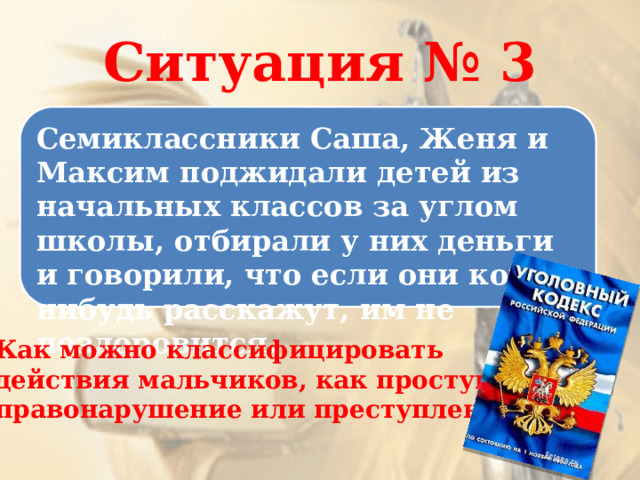 Ситуация № 3 Семиклассники Саша, Женя и Максим поджидали детей из начальных классов за углом школы, отбирали у них деньги и говорили, что если они кому-нибудь расскажут, им не поздоровится. Как можно классифицировать действия мальчиков, как проступок, правонарушение или преступление? 