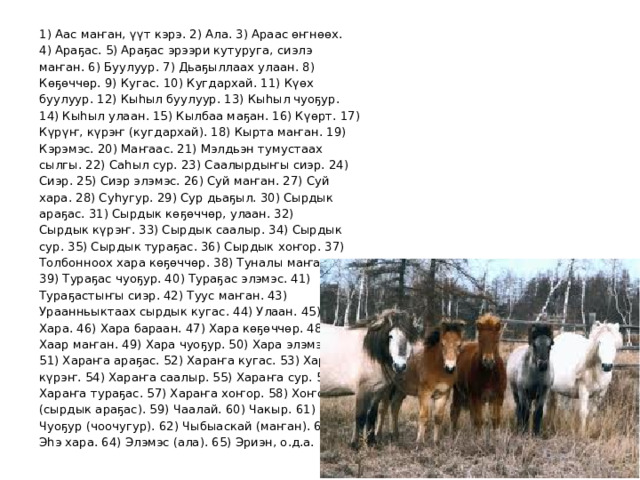  1) Аас маҥан, үүт кэрэ. 2) Ала. 3) Араас өҥнөөх.  4) Араҕас. 5) Араҕас эрээри кутуруга, сиэлэ  маҥан. 6) Буулуур. 7) Дьаҕыллаах улаан. 8)  Көҕөччөр. 9) Кугас. 10) Кугдархай. 11) Күөх  буулуур. 12) Кыһыл буулуур. 13) Кыһыл чуоҕур.  14) Кыһыл улаан. 15) Кылбаа маҕан. 16) Күөрт. 17)  Күрүҥ, күрэҥ (кугдархай). 18) Кырта маҥан. 19)  Кэрэмэс. 20) Маҥаас. 21) Мэлдьэн тумустаах  сылгы. 22) Саһыл сур. 23) Саалырдыҥы сиэр. 24)  Сиэр. 25) Сиэр элэмэс. 26) Суй маҥан. 27) Суй  хара. 28) Суһугур. 29) Сур дьаҕыл. 30) Сырдык  араҕас. 31) Сырдык көҕөччөр, улаан. 32)  Сырдык күрэҥ. 33) Сырдык саалыр. 34) Сырдык  сур. 35) Сырдык тураҕас. 36) Сырдык хоҥор. 37)  Толбонноох хара көҕөччөр. 38) Туналы маҥан.  39) Тураҕас чуоҕур. 40) Тураҕас элэмэс. 41)  Тураҕастыҥы сиэр. 42) Туус маҥан. 43)  Ураанньыктаах сырдык кугас. 44) Улаан. 45)  Хара. 46) Хара бараан. 47) Хара көҕөччөр. 48)  Хаар маҥан. 49) Хара чуоҕур. 50) Хара элэмэс.  51) Хараҥа араҕас. 52) Хараҥа кугас. 53) Хараҥа  күрэҥ. 54) Хараҥа саалыр. 55) Хараҥа сур. 56)  Хараҥа тураҕас. 57) Хараҥа хоҥор. 58) Хоҥор  (сырдык араҕас). 59) Чаалай. 60) Чакыр. 61)  Чуоҕур (чоочугур). 62) Чыбыаскай (маҥан). 63)  Эһэ хара. 64) Элэмэс (ала). 65) Эриэн, о.д.а. 