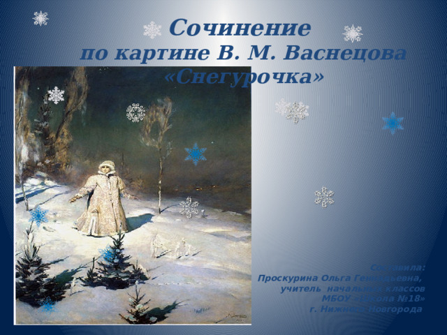 Сочинение по картине В. М. Васнецова «Снегурочка» Составила: Проскурина Ольга Геннадьевна, учитель начальных классов МБОУ «Школа №18» г. Нижнего Новгорода 