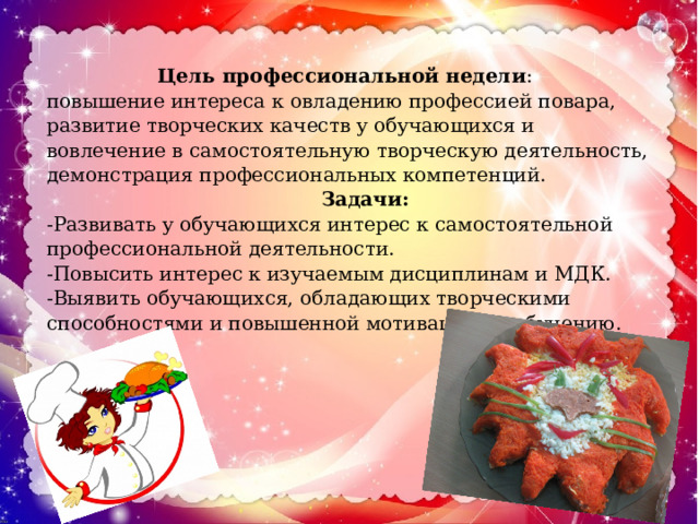 Цель профессиональной недели : повышение интереса к овладению профессией повара, развитие творческих качеств у обучающихся и вовлечение в самостоятельную творческую деятельность, демонстрация профессиональных компетенций.  Задачи: -Развивать у обучающихся интерес к самостоятельной профессиональной деятельности. -Повысить интерес к изучаемым дисциплинам и МДК. -Выявить обучающихся, обладающих творческими способностями и повышенной мотивацией к обучению. 