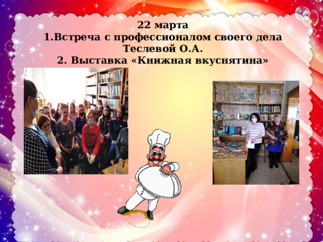 22 марта  1.Встреча с профессионалом своего дела Теслевой О.А.  2. Выставка «Книжная вкуснятина» 