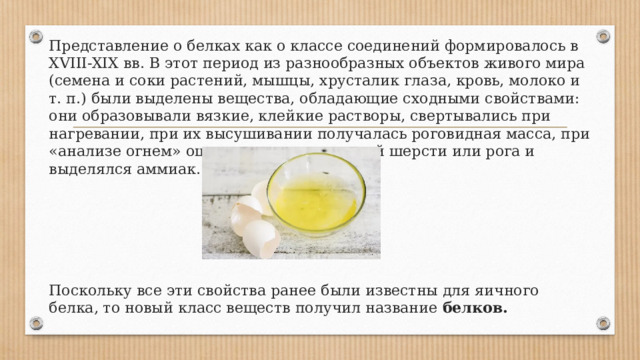 Представление о белках как о классе соединений формировалось в XVIII-XIX вв. В этот период из разнообразных объектов живого мира (семена и соки растений, мышцы, хрусталик глаза, кровь, молоко и т. п.) были выделены вещества, обладающие сходными свойствами: они образовывали вязкие, клейкие растворы, свертывались при нагревании, при их высушивании получалась роговидная масса, при «анализе огнем» ощущался запах паленой шерсти или рога и выделялся аммиак. Поскольку все эти свойства ранее были известны для яичного белка, то новый класс веществ получил название белков. 