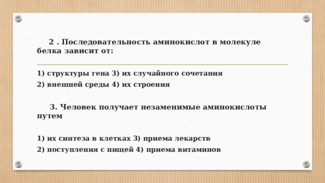  2 . Последовательность аминокислот в молекуле белка зависит от:  1) структуры гена 3) их случайного сочетания 2) внешней среды 4) их строения   3. Человек получает незаменимые аминокислоты путем  1) их синтеза в клетках 3) приема лекарств 2) поступления с пищей 4) приема витаминов 