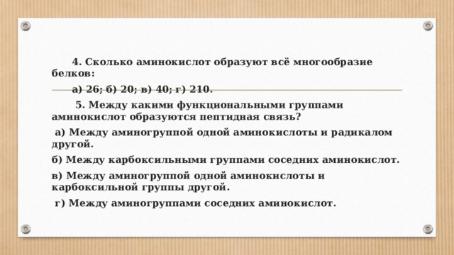  4. Сколько аминокислот образуют всё многообразие белков:  а) 26; б) 20; в) 40; г) 210.  5. Между какими функциональными группами аминокислот образуются пептидная связь?  а) Между аминогруппой одной аминокислоты и радикалом другой. б) Между карбоксильными группами соседних аминокислот. в) Между аминогруппой одной аминокислоты и карбоксильной группы другой.  г) Между аминогруппами соседних аминокислот. 