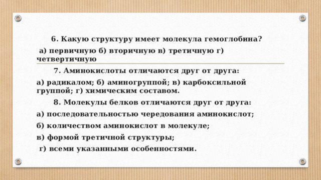 6. Какую структуру имеет молекула гемоглобина?  а) первичную б) вторичную в) третичную г) четвертичную  7. Аминокислоты отличаются друг от друга: а) радикалом; б) аминогруппой; в) карбоксильной группой; г) химическим составом.  8. Молекулы белков отличаются друг от друга: а) последовательностью чередования аминокислот; б) количеством аминокислот в молекуле; в) формой третичной структуры;  г) всеми указанными особенностями. 