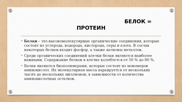  БЕЛОК = ПРОТЕИН Белки  – это высокомолекулярные органические соединения, которые состоят из углерода, водорода, кислорода, серы и азота. В состав некоторых белков входит фосфор, а также катионы металлов. Среди органических соединений клетки белки являются наиболее важными. Содержание белков в клетке колеблется от 50 % до 80 %. Белки являются биополимерами, которые состоят из мономеров аминокислот. Их молекулярная масса варьируется от нескольких тысяч до нескольких миллионов, в зависимости от количества аминокислотных остатков. 