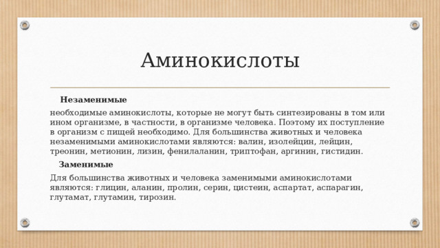 Аминокислоты  Незаменимые необходимые аминокислоты, которые не могут быть синтезированы в том или ином организме, в частности, в организме человека. Поэтому их поступление в организм с пищей необходимо. Для большинства животных и человека незаменимыми аминокислотами являются: валин, изолейцин, лейцин, треонин, метионин, лизин, фенилаланин, триптофан, аргинин, гистидин.  Заменимые Для большинства животных и человека заменимыми аминокислотами являются: глицин, аланин, пролин, серин, цистеин, аспартат, аспарагин, глутамат, глутамин, тирозин. 