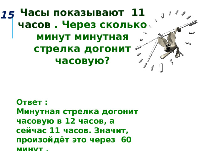 Часы показывают 11 часов . Через сколько минут минутная стрелка догонит часовую? 15 Ответ : Минутная стрелка догонит часовую в 12 часов, а сейчас 11 часов. Значит, произойдёт это через 60 минут . 