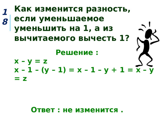 Как изменится разность, если уменьшаемое уменьшить на 1, а из вычитаемого вычесть 1? 18  Решение : х – у = z х – 1 – (у – 1) = х – 1 – у + 1 = х – у = z    Ответ : не изменится . 