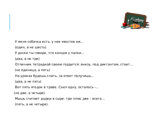У меня собачка есть, у нее хвостов аж…  (один, а не шесть) У доски ты говори, что концов у палки…  (два, а не три) Отличник тетрадкой своею гордится: внизу, под диктантом, стоит…  (не единица, а пять) На уроках будешь спать, за ответ получишь…  (два, а не пять) Вот пять ягодок в траве. Съел одну, осталось -… (не две, а четыре) Мышь считает дырки в сыре: три плюс две – всего…  (пять, а не четыре). 