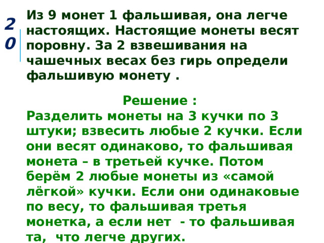 Из 9 монет 1 фальшивая, она легче настоящих. Настоящие монеты весят поровну. За 2 взвешивания на чашечных весах без гирь определи фальшивую монету . 20  Решение : Разделить монеты на 3 кучки по 3 штуки; взвесить любые 2 кучки. Если они весят одинаково, то фальшивая монета – в третьей кучке. Потом берём 2 любые монеты из «самой лёгкой» кучки. Если они одинаковые по весу, то фальшивая третья монетка, а если нет - то фальшивая та, что легче других. 
