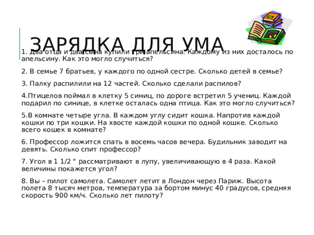 Зарядка для ума 1. Два отца и два сына купили три апельсина. Каждому из них досталось по апельсину. Как это могло случиться? 2. В семье 7 братьев, у каждого по одной сестре. Сколько детей в семье? 3. Палку распилили на 12 частей. Сколько сделали распилов? 4.Птицелов поймал в клетку 5 синиц, по дороге встретил 5 учениц. Каждой подарил по синице, в клетке осталась одна птица. Как это могло случиться? 5.В комнате четыре угла. В каждом углу сидит кошка. Напротив каждой кошки по три кошки. На хвосте каждой кошки по одной кошке. Сколько всего кошек в комнате? 6. Профессор ложится спать в восемь часов вечера. Будильник заводит на девять. Сколько спит профессор? 7. Угол в 1 1/2 ° рассматривают в лупу, увеличивающую в 4 раза. Какой величины покажется угол? 8. Вы – пилот самолета. Самолет летит в Лондон через Париж. Высота полета 8 тысяч метров, температура за бортом минус 40 градусов, средняя скорость 900 км/ч. Сколько лет пилоту?   