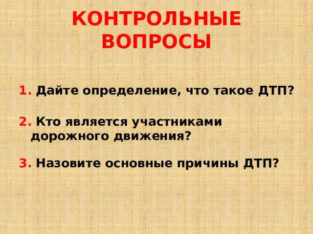 КОНТРОЛЬНЫЕ ВОПРОСЫ 1.  Дайте определение, что такое ДТП? 2.  Кто является участниками дорожного движения? 3.  Назовите основные причины ДТП? 