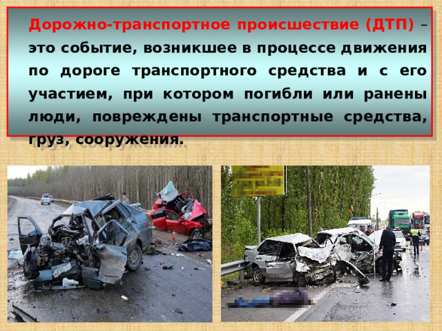  Дорожно-транспортное происшествие (ДТП)  – это событие, возникшее в процессе движения по дороге транспортного средства и с его участием, при котором погибли или ранены люди, повреждены транспортные средства, груз, сооружения. 
