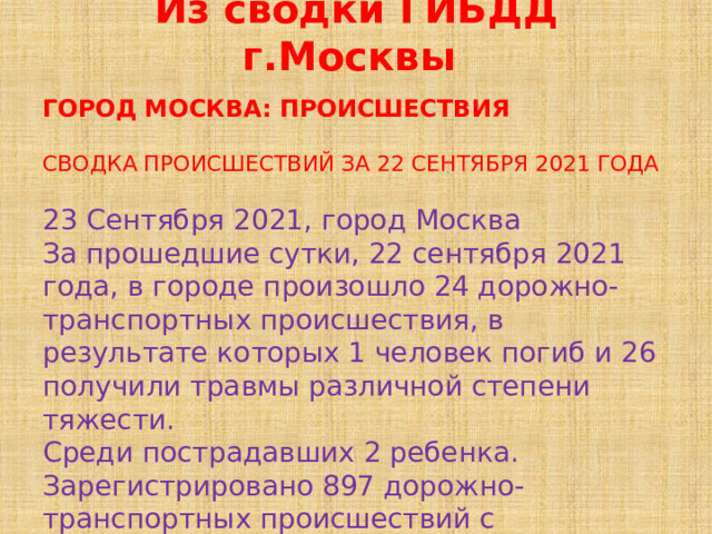 Из сводки ГИБДД г.Москвы ГОРОД МОСКВА: ПРОИСШЕСТВИЯ СВОДКА ПРОИСШЕСТВИЙ ЗА 22 СЕНТЯБРЯ 2021 ГОДА 23 Сентября 2021, город Москва За прошедшие сутки, 22 сентября 2021 года, в городе произошло 24 дорожно-транспортных происшествия, в результате которых 1 человек погиб и 26 получили травмы различной степени тяжести. Среди пострадавших 2 ребенка. Зарегистрировано 897 дорожно-транспортных происшествий с материальным ущербом. Задержано 73 водителя в нетрезвом состоянии. 