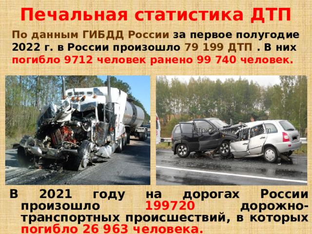 Печальная статистика ДТП По данным ГИБДД России  за первое полугодие 2022 г. в России произошло  79 199 ДТП  .  В них  погибло 9712 человек  ранено 99 740 человек. В 2021 году на дорогах России произошло  199720 дорожно-транспортных происшествий, в которых  погибло 26 963 человека.  