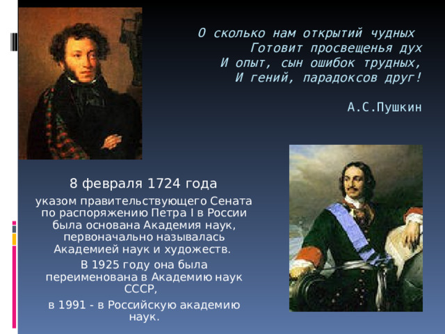 О сколько нам открытий чудных  Готовит просвещенья дух  И опыт, сын ошибок трудных,  И гений, парадоксов друг!    А.С.Пушкин  8 февраля 1724 года   указом правительствующего Сената по распоряжению Петра I в России была основана Академия наук, первоначально называлась Академией наук и художеств.  В 1925 году она была переименована в Академию наук СССР,  в 1991 - в Российскую академию наук. 