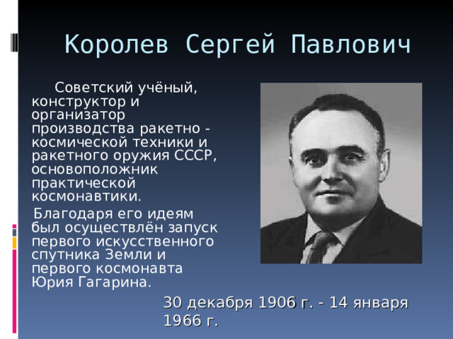 Королев Сергей Павлович   Советский учёный, конструктор и организатор производства ракетно - космической техники и ракетного оружия СССР, основоположник практической космонавтики.  Благодаря его идеям был осуществлён запуск первого искусственного спутника Земли и первого космонавта Юрия Гагарина. 30 декабря 1906 г. - 14 января 1966 г. 