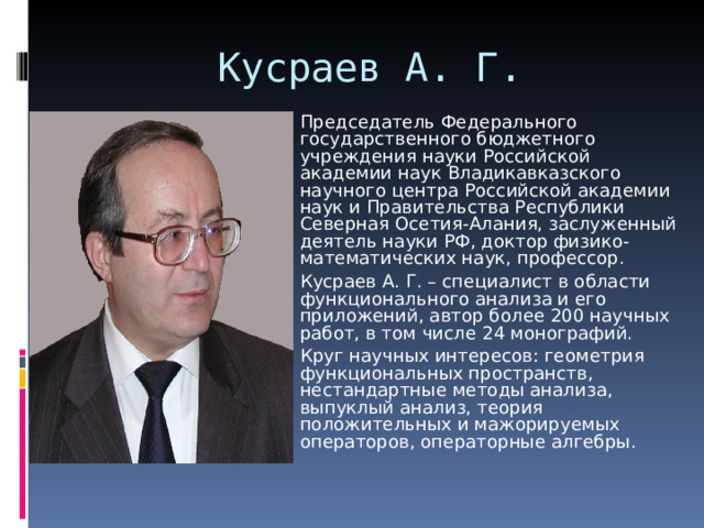 Кусраев А. Г. Председатель Федерального государственного бюджетного учреждения науки Российской академии наук Владикавказского научного центра Российской академии наук и Правительства Республики Северная Осетия-Алания, заслуженный деятель науки РФ, доктор физико-математических наук, профессор. Кусраев А. Г. – специалист в области функционального анализа и его приложений, автор более 200 научных работ, в том числе 24 монографий. Круг научных интересов: геометрия функциональных пространств, нестандартные методы анализа, выпуклый анализ, теория положительных и мажорируемых операторов, операторные алгебры.  