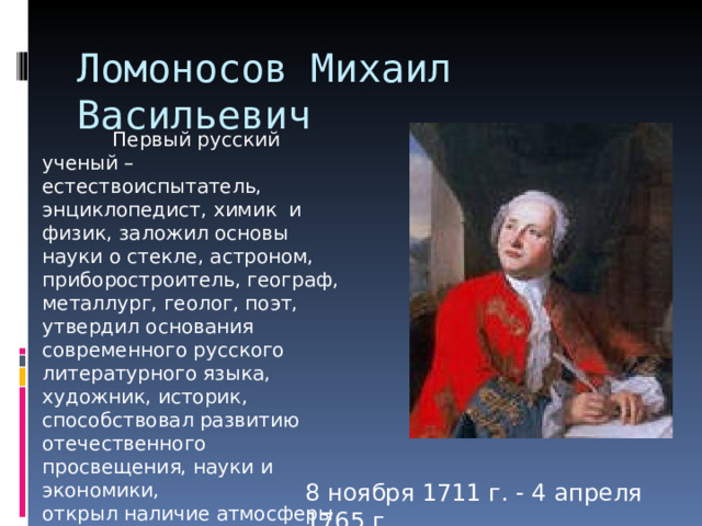 Ломоносов Михаил Васильевич  Первый русский ученый – естествоиспытатель, энциклопедист, химик и физик, заложил основы науки о стекле, астроном, приборостроитель, географ, металлург, геолог, поэт, утвердил основания современного русского литературного языка, художник, историк, способствовал развитию отечественного просвещения, науки и экономики, открыл наличие атмосферы у планеты Венера. 8 ноября 1711 г. - 4 апреля 1765 г. 