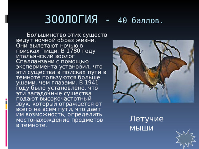 ЗООЛОГИЯ - 40 баллов.   Большинство этих существ ведут ночной образ жизни. Они вылетают ночью в поисках пищи. В 1780 году итальянский зоолог Спалланзани с помощью эксперимента установил, что эти существа в поисках пути в темноте пользуются больше ушами, чем глазами. В 1941 году было установлено, что эти загадочные существа подают высокочастотный звук, который отражается от всего на всем пути, что дает им возможность, определить местонахождение предметов в темноте. Летучие мыши 