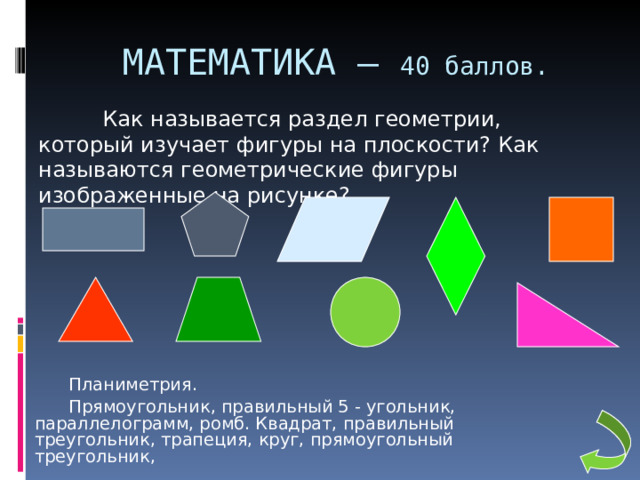 МАТЕМАТИКА – 40 баллов.  Как называется раздел геометрии, который изучает фигуры на плоскости? Как называются геометрические фигуры изображенные на рисунке?   Планиметрия.   Прямоугольник, правильный 5 - угольник, параллелограмм, ромб. Квадрат, правильный треугольник, трапеция, круг, прямоугольный треугольник, 