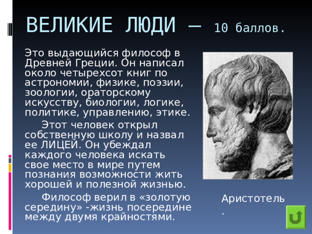 ВЕЛИКИЕ ЛЮДИ – 10 баллов.    Это выдающийся философ в Древней Греции. Он написал около четырехсот книг по астрономии, физике, поэзии, зоологии, ораторскому искусству, биологии, логике, политике, управлению, этике.    Этот человек открыл собственную школу и назвал ее ЛИЦЕЙ. Он убеждал каждого человека искать свое место в мире путем познания возможности жить хорошей и полезной жизнью.    Философ верил в «золотую середину» -жизнь посередине между двумя крайностями. Аристотель. 