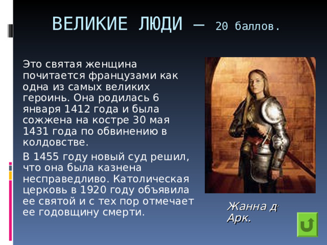 ВЕЛИКИЕ ЛЮДИ – 20 баллов.    Это святая женщина почитается французами как одна из самых великих героинь. Она родилась 6 января 1412 года и была сожжена на костре 30 мая 1431 года по обвинению в колдовстве.   В 1455 году новый суд решил, что она была казнена несправедливо. Католическая церковь в 1920 году объявила ее святой и с тех пор отмечает ее годовщину смерти. Жанна д , Арк.  