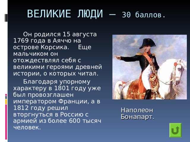 ВЕЛИКИЕ ЛЮДИ – 30 баллов.    Он родился 15 августа 1769 года в Аяччо на острове Корсика.  Еще мальчиком он отождествлял себя с великими героями древней истории, о которых читал.    Благодаря упорному характеру в 1801 году уже был провозглашен императором Франции, а в 1812 году решил вторгнуться в Россию с армией из более 600 тысяч человек. Наполеон Бонапарт. 