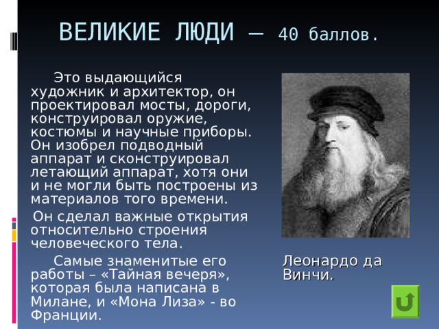ВЕЛИКИЕ ЛЮДИ – 40 баллов.    Это выдающийся художник и архитектор, он проектировал мосты, дороги, конструировал оружие, костюмы и научные приборы. Он изобрел подводный аппарат и сконструировал летающий аппарат, хотя они и не могли быть построены из материалов того времени.  Он сделал важные открытия относительно строения человеческого тела.    Самые знаменитые его работы – «Тайная вечеря», которая была написана в Милане, и «Мона Лиза» - во Франции. Леонардо да Винчи. 